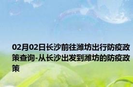 02月02日长沙前往潍坊出行防疫政策查询-从长沙出发到潍坊的防疫政策