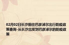 02月02日长沙前往巴彦淖尔出行防疫政策查询-从长沙出发到巴彦淖尔的防疫政策