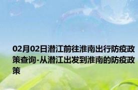 02月02日潜江前往淮南出行防疫政策查询-从潜江出发到淮南的防疫政策