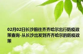 02月02日长沙前往齐齐哈尔出行防疫政策查询-从长沙出发到齐齐哈尔的防疫政策