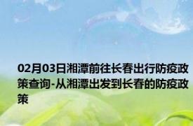 02月03日湘潭前往长春出行防疫政策查询-从湘潭出发到长春的防疫政策