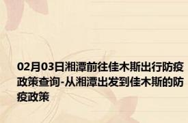 02月03日湘潭前往佳木斯出行防疫政策查询-从湘潭出发到佳木斯的防疫政策