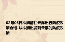 02月03日株洲前往云浮出行防疫政策查询-从株洲出发到云浮的防疫政策