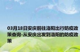 03月18日安庆前往洛阳出行防疫政策查询-从安庆出发到洛阳的防疫政策