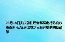 03月18日安庆前往巴音郭楞出行防疫政策查询-从安庆出发到巴音郭楞的防疫政策