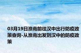 03月19日淮南前往汉中出行防疫政策查询-从淮南出发到汉中的防疫政策