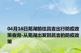 04月16日芜湖前往昌吉出行防疫政策查询-从芜湖出发到昌吉的防疫政策