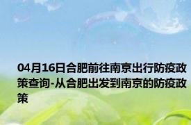 04月16日合肥前往南京出行防疫政策查询-从合肥出发到南京的防疫政策