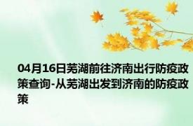 04月16日芜湖前往济南出行防疫政策查询-从芜湖出发到济南的防疫政策