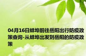 04月16日蚌埠前往岳阳出行防疫政策查询-从蚌埠出发到岳阳的防疫政策