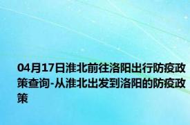 04月17日淮北前往洛阳出行防疫政策查询-从淮北出发到洛阳的防疫政策