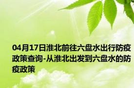 04月17日淮北前往六盘水出行防疫政策查询-从淮北出发到六盘水的防疫政策