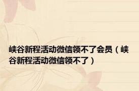 峡谷新程活动微信领不了会员（峡谷新程活动微信领不了）