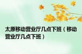 太原移动营业厅几点下班（移动营业厅几点下班）