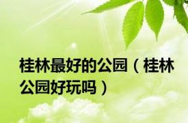 桂林最好的公园（桂林公园好玩吗）