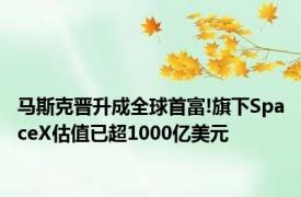 马斯克晋升成全球首富!旗下SpaceX估值已超1000亿美元