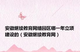 安徽继续教育网络园区哪一年立项建设的（安徽继续教育网）