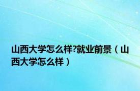山西大学怎么样?就业前景（山西大学怎么样）