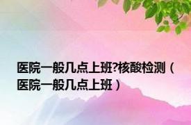 医院一般几点上班?核酸检测（医院一般几点上班）