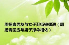 周扬青男友与女子逛街被偶遇（周扬青回应与男子撑伞相依）