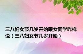三八妇女节几岁开始跟女同学咋样说（三八妇女节几岁开始）