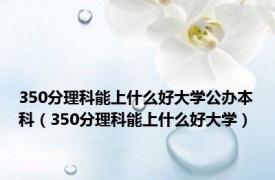 350分理科能上什么好大学公办本科（350分理科能上什么好大学）