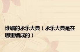 谁编的永乐大典（永乐大典是在哪里编成的）