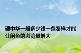 硬中华一般多少钱一条怎样才能让闲鱼的浏览量增大