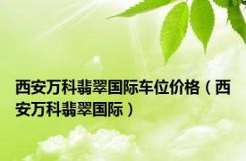 西安万科翡翠国际车位价格（西安万科翡翠国际）