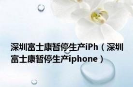 深圳富士康暂停生产iPh（深圳富士康暂停生产iphone）