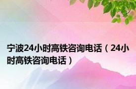 宁波24小时高铁咨询电话（24小时高铁咨询电话）