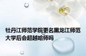 牡丹江师范学院更名黑龙江师范大学后会超越哈师吗