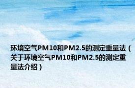 环境空气PM10和PM2.5的测定重量法（关于环境空气PM10和PM2.5的测定重量法介绍）