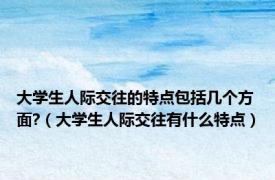 大学生人际交往的特点包括几个方面?（大学生人际交往有什么特点）