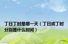 丁日丁时是哪一天（丁日或丁时分别是什么时间）