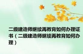 二级建造师继续再教育如何办理证书（二级建造师继续再教育如何办理）