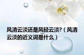 风清云淡还是风轻云淡?（风清云淡的近义词是什么）