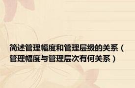 简述管理幅度和管理层级的关系（管理幅度与管理层次有何关系）
