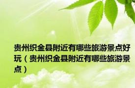 贵州织金县附近有哪些旅游景点好玩（贵州织金县附近有哪些旅游景点）