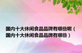 国内十大休闲食品品牌有哪些呢（国内十大休闲食品品牌有哪些）