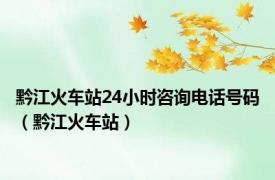 黔江火车站24小时咨询电话号码（黔江火车站）