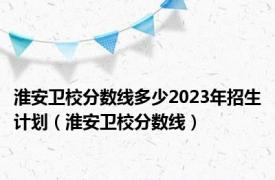 淮安卫校分数线多少2023年招生计划（淮安卫校分数线）