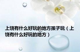 上饶有什么好玩的地方孩子玩（上饶有什么好玩的地方）