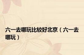 六一去哪玩比较好北京（六一去哪玩）