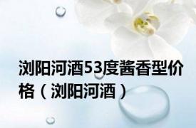 浏阳河酒53度酱香型价格（浏阳河酒）