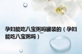 孕妇能吃八宝粥吗罐装的（孕妇能吃八宝粥吗）