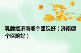 乳腺癌济南哪个医院好（济南哪个医院好）