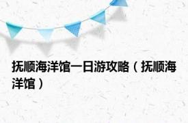 抚顺海洋馆一日游攻略（抚顺海洋馆）