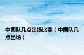 中国队几点出场比赛（中国队几点出场）