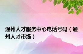 通州人才服务中心电话号码（通州人才市场）